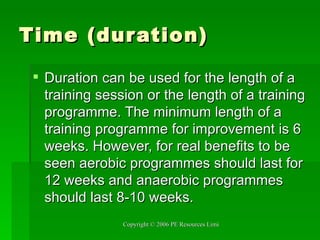 Time (duration) Duration can be used for the length of a training session or the length of a training programme. The minimum length of a training programme for improvement is 6 weeks. However, for real benefits to be seen aerobic programmes should last for 12 weeks and anaerobic programmes should last 8-10 weeks. 
