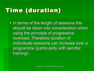 Time (duration) In terms of the length of sessions this should be taken into consideration when using the principle of progressive overload. Therefore duration of individuals sessions can increase over a programme (particularly with aerobic training). 