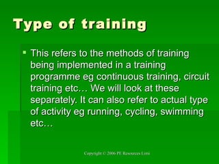 Type of training This refers to the methods of training being implemented in a training programme eg continuous training, circuit training etc… We will look at these separately. It can also refer to actual type of activity eg running, cycling, swimming etc… 