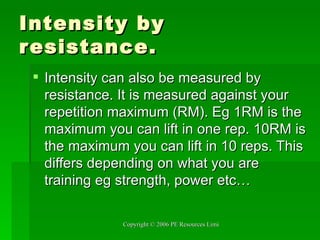 Intensity by resistance. Intensity can also be measured by resistance. It is measured against your repetition maximum (RM). Eg 1RM is the maximum you can lift in one rep. 10RM is the maximum you can lift in 10 reps. This differs depending on what you are training eg strength, power etc… 