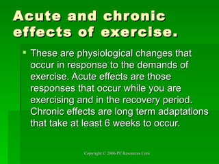 Acute and chronic effects of exercise. These are physiological changes that occur in response to the demands of exercise. Acute effects are those responses that occur while you are exercising and in the recovery period. Chronic effects are long term adaptations that take at least 6 weeks to occur. 