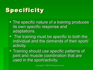 Specificity The specific nature of a training produces its own specific response and adaptations. The training must be specific to both the individual and the demands of their sport/activity.  Training should use specific patterns of joint and muscle coordination that are used in the sport/activity. 