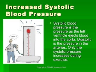 Increased Systolic Blood Pressure Systolic blood pressure is the pressure as the left ventricle ejects blood into the aorta. Diastolic is the pressure in the arteries. Only the systolic pressure increases during exercise. 