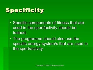 Specificity Specific components of fitness that are used in the sport/activity should be trained. The programme should also use the specific energy system/s that are used in the sport/activity. 