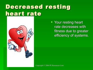 Decreased resting heart rate Your resting heart rate decreases with fitness due to greater efficiency of systems. 