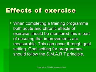 Effects of exercise When completing a training programme both acute and chronic effects of exercise should be monitored this is part of ensuring that improvements are measurable. This can occur through goal setting. Goal setting for programmes should follow the S.M.A.R.T principle. 