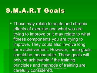 S.M.A.R.T Goals These may relate to acute and chronic effects of exercise and what you are trying to improve or it may relate to what fitness components you are trying to improve. They could also involve long term achievement. However, these goals should be measurable. These goals will only be achievable if the training principles and methods of training are carefully considered. 