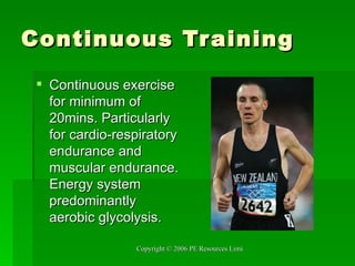 Continuous Training Continuous exercise for minimum of 20mins. Particularly for cardio-respiratory endurance and muscular endurance. Energy system predominantly aerobic glycolysis. 