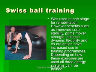 Swiss ball training Was used at one stage for rehabilitation. However benefits such as improved core stability, prime mover strength, balance, dynamic flexibility and co-ordination have increased use in training programmes. Depending on how these exercises are used all three energy systems can  be trained. 