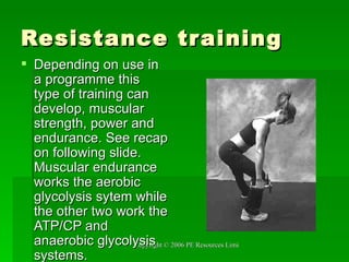 Resistance training Depending on use in a programme this type of training can develop, muscular strength, power and endurance. See recap on following slide. Muscular endurance works the aerobic glycolysis sytem while the other two work the ATP/CP and anaerobic glycolysis systems.  