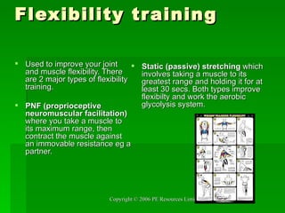 Flexibility training Used to improve your joint and muscle flexibility. There are 2 major types of flexibility training.  PNF (proprioceptive neuromuscular facilitation)  where you take a muscle to its maximum range, then contract the muscle against an immovable resistance eg a partner.  Static (passive) stretching  which involves taking a muscle to its greatest range and holding it for at least 30 secs. Both types improve flexibilty and work the aerobic glycolysis system. 