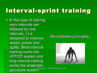 Interval-sprint training In this type of training work intervals are followed by rest intervals. I t is designed to improve speed, power and  agility. Short interval training works the ATP/CP system and long interval training works the anaerobic glycolysis system. 
