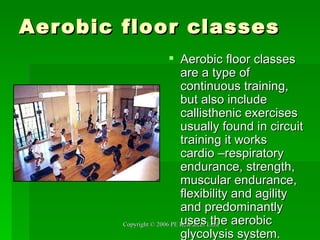 Aerobic floor classes Aerobic floor classes are a type of continuous training, but also include callisthenic exercises usually found in circuit training it works cardio –respiratory endurance, strength, muscular endurance, flexibility and agility and predominantly uses the aerobic glycolysis system. 