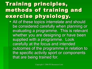Training principles, methods of training and exercise physiology. All of these topics interrelate and should be considered carefully when planning or evaluating a programme.  This is relevant whether you are designing or have been supplied with a programme.  Look carefully at the focus and intended outcomes of the programme in relation to the specific activity sport or components that are being trained for. 