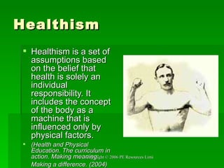 Healthism Healthism is a set of assumptions based on the belief that health is solely an individual responsibility. It includes the concept of the body as a machine that is influenced only by physical factors.  (Health and Physical Education. The curriculum in action. Making meaning: Making a difference. (2004)   