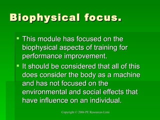 Biophysical focus. This module has focused on the biophysical aspects of training for performance improvement. It should be considered that all of this does consider the body as a machine and has not focused on the environmental and social effects that have influence on an individual. 