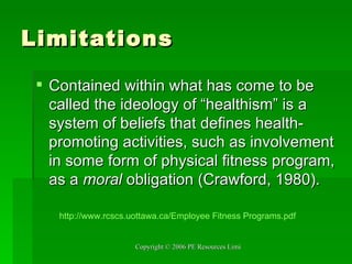 Limitations Contained within what has come to be called the ideology of “healthism” is a system of beliefs that defines health-promoting activities, such as involvement in some form of physical fitness program, as a  moral  obligation (Crawford, 1980). http:// www.rcscs.uottawa.ca /Employee Fitness  Programs.pdf 