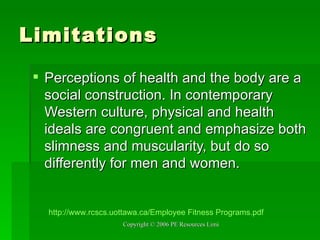 Limitations Perceptions of health and the body are a social construction. In contemporary Western culture, physical and health ideals are congruent and emphasize both slimness and muscularity, but do so differently for men and women. http:// www.rcscs.uottawa.ca /Employee Fitness  Programs.pdf 
