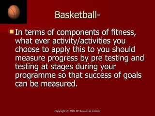 Basketball- In terms of components of fitness, what ever activity/activities you choose to apply this to you should measure progress by pre testing and testing at stages during your programme so that success of goals can be measured. 