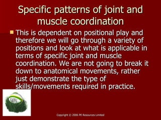 Specific patterns of joint and muscle coordination This is dependent on positional play and therefore we will go through a variety of positions and look at what is applicable in terms of specific joint and muscle coordination. We are not going to break it down to anatomical movements, rather just demonstrate the type of skills/movements required in practice. 