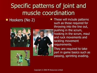 Specific patterns of joint and muscle coordination Hookers (No 2) These will include patterns such as those required for throwing into the line out, pushing in the scrum, hooking in the scrum, maul and ruck movements and tackling movement requirements. They are required to take part in game basics such as passing, sprinting evading.  