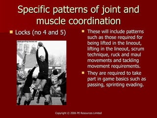 Specific patterns of joint and muscle coordination Locks (no 4 and 5) These will include patterns such as those required for being lifted in the lineout, lifting in the lineout, scrum technique, ruck and maul movements and tackling movement requirements. They are required to take part in game basics such as passing, sprinting evading.  