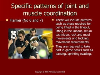 Specific patterns of joint and muscle coordination Flanker (No 6 and 7) These will include patterns such as those required for being lifted in the lineout, lifting in the lineout, scrum technique, ruck and maul movements and tackling movement requirements. They are required to take part in game basics such as passing, sprinting evading.  