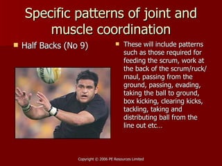 Specific patterns of joint and muscle coordination Half Backs (No 9) These will include patterns such as those required for feeding the scrum, work at the back of the scrum/ruck/maul, passing from the ground, passing, evading, taking the ball to ground, box kicking, clearing kicks, tackling, taking and distributing ball from the line out etc… 