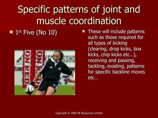 Specific patterns of joint and muscle coordination 1 st  Five (No 10) These will include patterns such as those required for all types of kicking (clearing, drop kicks, box kicks, chip kicks etc…), receiving and passing, tackling, evading, patterns for specific backline moves etc… 