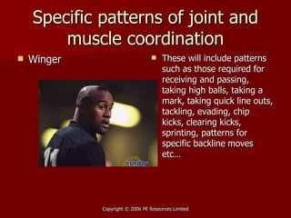 Specific patterns of joint and muscle coordination Winger These will include patterns such as those required for receiving and passing, taking high balls, taking a mark, taking quick line outs, tackling, evading, chip kicks, clearing kicks, sprinting, patterns for specific backline moves etc… 