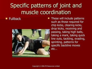 Specific patterns of joint and muscle coordination Fullback These will include patterns such as those required for chip kicks, clearing kicks, drop kicks, receiving and passing, taking high balls, taking a mark, taking quick line outs, tackling, evading, sprinting, patterns for specific backline moves etc… 