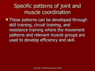 Specific patterns of joint and muscle coordination These patterns can be developed through skill training, circuit training, and resistance training where the movement patterns and relevant muscle groups are used to develop efficiency and skill. 
