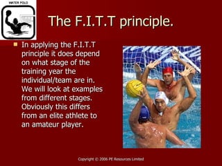 The F.I.T.T principle. In applying the F.I.T.T principle it does depend on what stage of the training year the individual/team are in. We will look at examples from different stages. Obviously this differs from an elite athlete to an amateur player. 