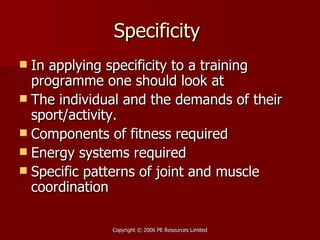 Specificity  In applying specificity to a training programme one should look at The individual and the demands of their sport/activity.  Components of fitness required Energy systems required Specific patterns of joint and muscle coordination 