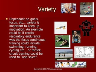 Variety  Dependant on goals, focus, etc… variety is important to keep up motivation. An example could be if cardio-respiratory endurance was the focus continuous training could include, swimming, running, cycling etc… or fartlek, circuit training could be used to “add spice”. 
