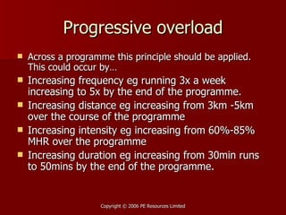 Progressive overload Across a programme this principle should be applied. This could occur by… Increasing frequency eg running 3x a week increasing to 5x by the end of the programme. Increasing distance eg increasing from 3km -5km over the course of the programme Increasing intensity eg increasing from 60%-85% MHR over the programme Increasing duration eg increasing from 30min runs to 50mins by the end of the programme. 