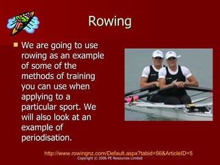 Rowing We are going to use rowing as an example of some of the methods of training you can use when applying to a particular sport. We will also look at an example of periodisation. http://www.rowingnz.com/Default.aspx?tabid=56&ArticleID=5 