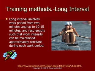 Training methods.-Long Interval Long interval involves work period from two minutes and up to 10-15 minutes, and rest lengths such that work intensity can be maintained approximately constant during each work period.  http:// www.rowingnz.com/Default.aspx?tabid =56&ArticleID=5 