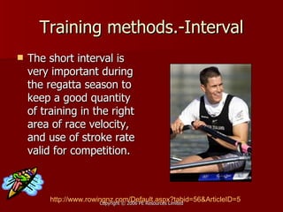 Training methods.-Interval The short interval is very important during the regatta season to keep a good quantity of training in the right area of race velocity, and use of stroke rate valid for competition.  http:// www.rowingnz.com/Default.aspx?tabid =56&ArticleID=5 
