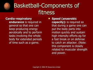 Basketball-Components of fitness Cardio-respiratory endurance  is required in general so that one can keep producing energy aerobically and to perform tasks involving the whole body for extended periods of time such as a game. Speed (anaerobic capacity):  is required so that during a game one can put the body parts into motion quickly and sustain high intensity efforts eg for a fast break or on defense to catch an attacker. (Note: this component is closely related to muscular strength and power. 
