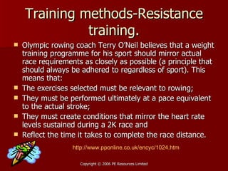 Training methods-Resistance training. Olympic rowing coach Terry O’Neil believes that a weight training programme for his sport should mirror actual race requirements as closely as possible (a principle that should always be adhered to regardless of sport). This means that:  The exercises selected must be relevant to rowing;  They must be performed ultimately at a pace equivalent to the actual stroke;  They must create conditions that mirror the heart rate levels sustained during a 2K race and  Reflect the time it takes to complete the race distance.  http://www.pponline.co.uk/encyc/1024.htm 