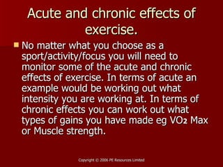Acute and chronic effects of exercise. No matter what you choose as a sport/activity/focus you will need to monitor some of the acute and chronic effects of exercise. In terms of acute an example would be working out what intensity you are working at. In terms of chronic effects you can work out what types of gains you have made eg VO 2  Max or Muscle strength. 