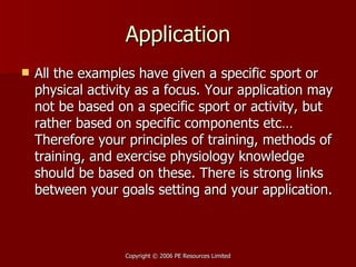 Application All the examples have given a specific sport or physical activity as a focus. Your application may not be based on a specific sport or activity, but rather based on specific components etc… Therefore your principles of training, methods of training, and exercise physiology knowledge should be based on these. There is strong links between your goals setting and your application.  