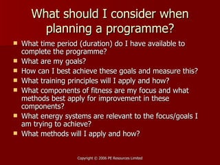 What should I consider when planning a programme? What time period (duration) do I have available to complete the programme? What are my goals? How can I best achieve these goals and measure this? What training principles will I apply and how? What components of fitness are my focus and what methods best apply for improvement in these components? What energy systems are relevant to the focus/goals I am trying to achieve? What methods will I apply and how?  