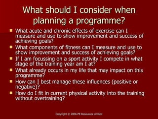 What should I consider when planning a programme? What acute and chronic effects of exercise can I measure and use to show improvement and success of achieving goals? What components of fitness can I measure and use to show improvement and success of achieving goals? If I am focussing on a sport activity I compete in what stage of the training year am I at? What already occurs in my life that may impact on this programme? How can I best manage these influences (positive or negative)? How do I fit in current physical activity into the training without overtraining? 
