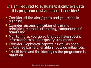 If I am required to evaluate/critically evaluate this programme what should I consider? Consider all the aims/ goals and you made in planning. Consider success/difficulties of training principles, methods of training, components of fitness etc… Monitoring as you go so that you have specific information to support/justify statements Consider Biophysical aspects as well as socio-cultural eg barriers, enablers, outside influences. “ Healthism” and the ideologies the programme is based on.  
