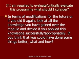 If I am required to evaluate/critically evaluate this programme what should I consider? In terms of modifications for the future or if you did it again, look at all the knowledge you have gained over the module and decide if you applied this knowledge successfully/appropriately. If you think that you could have done some things better, what and how? 