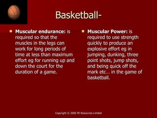 Basketball- Muscular endurance:  is required so that the muscles in the legs can work for long periods of time at less than maximum effort eg for running up and down the court for the duration of a game.  Muscular Power:  is required to use strength quickly to produce an explosive effort eg in jumping, dunking, three point shots, jump shots, and being quick off the mark etc… in the game of basketball. 