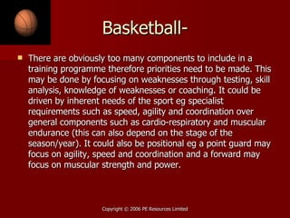 Basketball- There are obviously too many components to include in a training programme therefore priorities need to be made. This may be done by focusing on weaknesses through testing, skill analysis, knowledge of weaknesses or coaching. It could be driven by inherent needs of the sport eg specialist requirements such as speed, agility and coordination over general components such as cardio-respiratory and muscular endurance (this can also depend on the stage of the season/year). It could also be positional eg a point guard may focus on agility, speed and coordination and a forward may focus on muscular strength and power. 