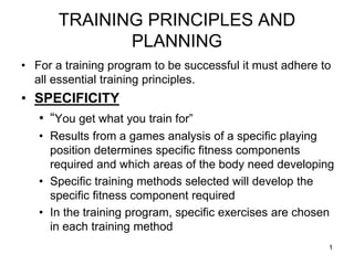 TRAINING PRINCIPLES AND
PLANNING
• For a training program to be successful it must adhere to
all essential training principles.
• SPECIFICITY
• “You get what you train for”
• Results from a games analysis of a specific playing
position determines specific fitness components
required and which areas of the body need developing
• Specific training methods selected will develop the
specific fitness component required
• In the training program, specific exercises are chosen
in each training method
1
 